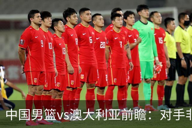 中国男篮vs澳大利亚前瞻：对手非最强阵容，男篮磨合阵容是首要目标
